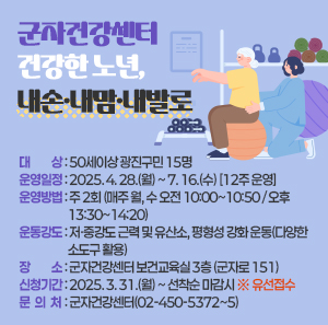 군자건강센터 「건강한 노년, 내손·내맘·내발로」     ○ 대    상 : 50세이상 광진구민 15명     ○ 운영일정 : 2025. 4. 28.(월) ~ 7. 16.(수) [12주 운영]     ○ 운영방법 : 주 2회 (매주 월, 수 오전 10:00~10:50 / 오후 13:30~14:20)     ○ 운동강도 : 저·중강도 근력 및 유산소, 평형성 강화 운동(다양한 소도구 활용)     ○ 장    소 : 군자건강센터 보건교육실 3층 (군자로 151)     ○ 신청기간 : 2025. 3. 31.(월) ~ 선착순 마감시 ※ 유선접수     ○ 문 의 처 : 군자건강센터(02-450-5372~5)