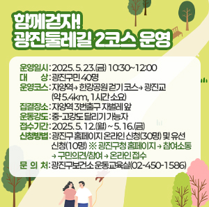 ○ 운영일시: 2025. 5. 23.(금) 10:30~12:00    ○ 대    상: 광진구민 40명    ○ 운영코스: 자양역→ 한강공원 걷기 코스→ 광진교 (약 5.4km, 1시간 소요)    ○ 집결장소: 자양역 3번출구 자벌레 앞    ○ 운동강도 : 중-고강도 달리기 가능자        ○ 접수기간: 2025. 5. 12.(월) ~ 5. 16.(금)    ○ 신청방법: 광진구 홈페이지 온라인 신청(30명) 및 유선 신청(10명)         ※ 광진구청 홈페이지 → 참여소통 → 구민의견/참여 → 온라인 접수    ○ 문 의 처: 광진구보건소 운동교육실(02-450-1586)