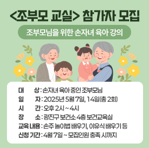 <조부모 교실> 참가자 모집 - 조부모님을 위한 손자녀 육아 강의 - ○ 대 상: 손자녀 육아 중인 조부모님     ○ 일 자 : 2025년 5월 7일, 14일(총 2회)     ○ 시 간 : 오후 2시 ~ 4시     ○ 장 소 : 광진구 보건소 4층 보건교육실     ○ 교육 내용 : 손주 놀이법 배우기, 이유식 배우기 등     ○ 신청 기간: 4월 7일 ~ 모집인원 충족 시까지