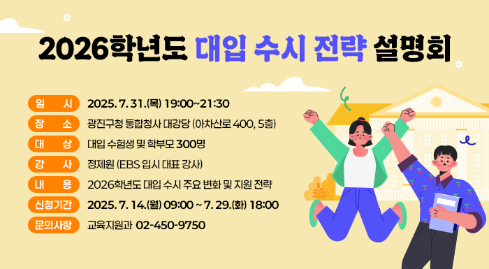 〇 일    시 : 2025. 7. 31.(목) 19:00~21:30  〇 장    소 : 광진구청 통합청사 대강당 (아차산로 400, 5층)  〇 대    상 : 대입 수험생 및 학부모 300명  〇 강    사 : 정제원 (EBS 입시 대표 강사)  〇 내    용 : 2026학년도 수시 주요 변화, 대학별 지원군별 지원 전략  〇 신청기간 : 2025. 7. 14.(월) 09:00 ~ 7. 29.(화) 18:00  〇 문의사항 : 교육지원과 ☎ 02-450-975