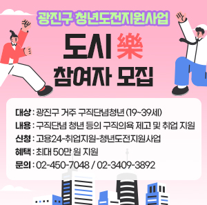 광진구 청년도전지원사업 '도시樂' 참여자 모집  ○ 대상: 광진구 거주 구직단념청년 (19~39세)  ○ 내용: 구직단념 청년 등의 구직의욕 제고 및 취업 지원 ○ 신청: 고용24-취업지원-청년도전지원사업 ○ 혜택: 최대 50만 원 지원 ○ 문의: 02-450-7048 / 02-3409-3892