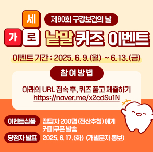 제80회 구강보건의 날 가로세로 낱말 퀴즈 이벤트  ○ 이벤트 기간: 2025. 6. 9.(월) ~ 6. 13.(금)  ○ 참 여 방 법   - 아래의 URL 접속 후, 퀴즈 풀고 제출하기     https://naver.me/x2cdSu1N  ○ 이벤트상품: 정답자 200명(전산추첨)에게 커피쿠폰 발송  ○ 당첨자 발표: 2025. 6. 17.(화) (개별문자 통보)