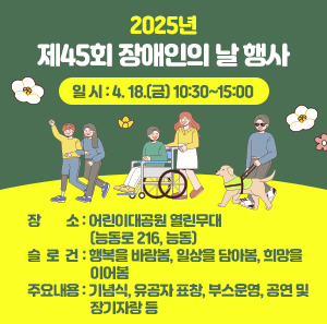 2025년 제45회 장애인의 날 행사      ○ 일 시 : 4. 18.(금) 10:30~15:00    ○ 장 소 : 어린이대공원 열린무대(능동로 216, 능동)    ○ 슬 로 건 : 행복을 바람봄, 일상을 담아봄, 희망을 이어봄    ○ 주요내용 : 기념식, 유공자 표창, 부스운영, 공연 및 장기자랑 등