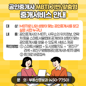 ○ 대    상 : MBTI로 나와 성향이 맞는 공인중개사를 찾고 싶은 시민 누구나   ○ 내    용 : 공인중개사의 MBTI, 사무소의 위치정보, 연락처 등을 스마트서울맵에                 공개하여 성향이 맞는 공인중개사를 찾을 수 있도록 서비스 제공   ○ 확인방법  ① 스마트서울맵 → 도시생활지도 →  “광진구” 검색 → 광진구 맞춤형공인중개사(MBTI) 클릭  ② 링크로 바로접속   ○ 문    의 : 부동산정보과(☎450-7750)