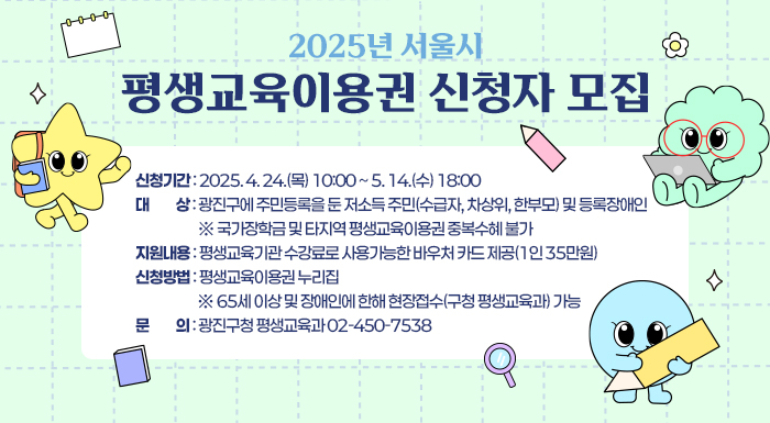 2025년 서울시 평생교육이용권 신청자 모집      ○ 신청기간: 2025. 4. 24.(목) 10:00 ~ 5. 14.(수) 18:00   ○ 대    상: 광진구에 주민등록을 둔 저소득 주민(수급자, 차상위, 한부모) 및 등록장애인             ※ 국가장학금 및 타지역 평생교육이용권 중복수혜 불가   ○ 지원내용: 평생교육기관 수강료로 사용가능한 바우처 카드 제공(1인 35만원)   ○ 신청방법: 평생교육이용권 누리집             ※ 65세 이상 및 장애인에 한해 현장접수(구청 평생교육과) 가능   ○ 문    의: 광진구청 평생교육과 02-450-7538