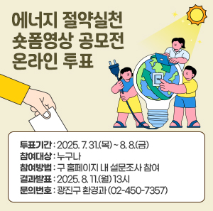 「에너지 절약실천 숏폼영상 공모전」온라인 투표   〇 투표기간 : 2025. 7. 31.(목) ~ 8. 8.(금)   〇 참여대상 : 누구나  〇 참여방법 : 구 홈페이지 내 설문조사 참여  〇 결과발표 : 2025. 8. 11.(월) 13시  〇 문의번호: 광진구 환경과(☎02-450-7357)
