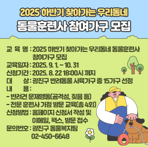 〇 교 육 명: 2025 하반기 찾아가는 우리동네 동물훈련사 참여가구 모집  〇 교육일자: 2025. 9. 1. ~ 10. 31  〇 신청기간: 2025. 8. 22 18:00시 까지  〇 대 상: 광진구 반려동물 사육가구 중 15가구 선정  〇 내 용  - 반려견 문제행동(공격성, 짖음 등)  - 전문 훈련사 가정 방문 교육(총 4회)  〇 신청방법: 홈페이지 신청서 작성 및 이메일, 팩스, 방문 접수  〇 문의번호: 광진구 동물복지팀 ☎ 02-450-6648