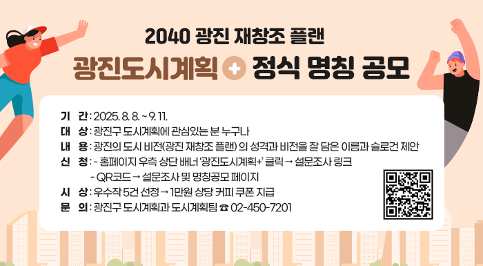 ‘2040 광진 재창조 플랜’  광진도시계획+ 정식 명칭 공모    〇 기    간: 2025. 8. 8. ~ 9. 11.  〇 대    상: 광진구 도시계획에 관심있는 분 누구나  〇 내    용: 광진의 도시 비전(광진 재창조 플랜) 의 성격과 비전을 잘 담은 이름과 슬로건 제안  〇 신    청   - 홈페이지 우측 상단 배너 ‘광진도시계획+’ 클릭 → 설문조사 링크   - QR코드 → 설문조사 및 명칭공모 페이지  〇 시    상: 우수작 5건 선정 → 1만원 상당 커피 쿠폰 지급  〇 문     의: 광진구 도시계획과 도시계획팀 ☎ 02-450-720