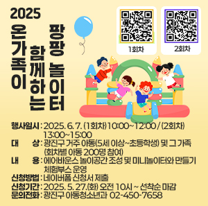 〇 행사일시: 2025. 6. 7. (1회차)10:00~12:00 / (2회차)13:00~15:00  〇 대    상: 광진구 거주 아동(5세 이상~초등학생) 및 그 가족 (회차별 아동 200명 참여)  〇 내    용: 에어바운스 놀이공간 조성 및 미니놀이터와 만들기 체험부스 운영  〇 신청방법: 네이버폼 신청서 제출  〇 신청기간: 2025. 5. 27.(화) 오전 10시 ~ 선착순 마감  〇 문의전화: 광진구 아동청소년과 ☎ 02-450-7658