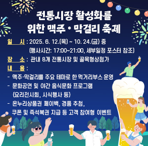 ○ 일        시 : 2025. 6. 12.(목) ~ 10. 24.(금) 중   (행사시간: 17:00~21:00, 세부일정 포스터 참조)  ○ 장      소 :  관내 8개 전통시장 및 골목형상점가  ○ 내      용     -  맥주·막걸리를 주요 테마로 한 먹거리부스 운영     -  문화공연 및 야간 음식문화 프로그램(요리전시회, 시식행사 등)     -  온누리상품권 페이백, 경품 추첨, 쿠폰 및 즉석복권 지급 등 고객 참여형 이벤트