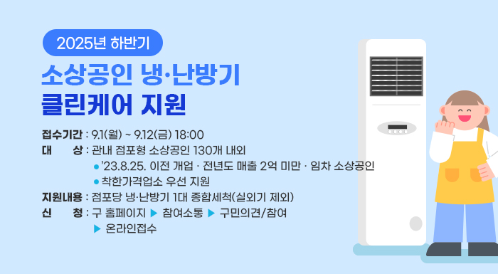 〇 접수기간: 9.1.(월) ~ 9.12.(금) 18:00  〇 대상: 관내 점포형 소상공인 130개소  – ’23.8.25. 이전 개업 · 전년도 매출 2억 미만 · 임차 소상공인  – 착한가격업소 우선 지원  〇 지원내용: 점포당 냉·난방기 1대 종합세척(실외기 제외)  〇 신청: 구 홈페이지 ▶ 참여소통 ▶ 구민의견/참여 ▶ 온라인접수