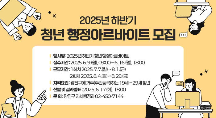 2025년 하반기 청년 행정아르바이트 모집     ○ 행 사 명: 2025년 하반기 청년 행정아르바이트  ○ 접수기간: 2025. 6. 9.(월), 09:00 ~ 6. 16.(월), 18:00  ○ 근무기간: 1회차 2025. 7. 7.(월) ~ 8. 1.(금)               2회차 2025. 8. 4.(월) ~ 8. 29.(금)  ○ 자격요건: 광진구에 거주(주민등록)하는 19세 ~ 29세 청년  ○ 선발 및 결과발표 : 2025. 6. 17.(화), 18:00  ○ 문    의: 광진구 자치행정과 02-450-7144