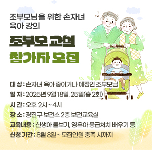 ○ 대 상: 손자녀 육아 중이거나 예정인 조부모님     ○ 일 자 : 2025년 9월 18일, 25일(총 2회)     ○ 시 간 : 오후 2시 ~ 4시     ○ 장 소 : 광진구 보건소 2층 보건교육실     ○ 교육 내용  신생아 돌보기, 영유아 응급처치 배우기 등     ○ 신청 기간: 8월 8일 ~ 모집인원 충족 시까지