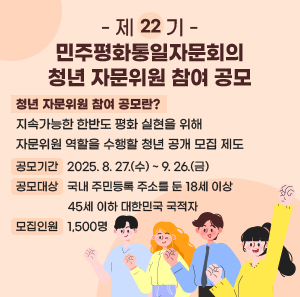 제22기 민주평화통일자문회의 청년 자문위원 참여 공모    청년 자문위원 참여 공모란?  지속가능한 한반도 평화 실현을 위해  자문위원 역할을 수행할 청년 공개 모집 제도  - 공모기간 : 2025. 8. 27.(수) ~ 9. 26.(금)  - 공모대상 : 국내 주민등록 주소를 둔 18세 이상 45세 이하 대한민국 국적자  - 모집인원 : 1,500명