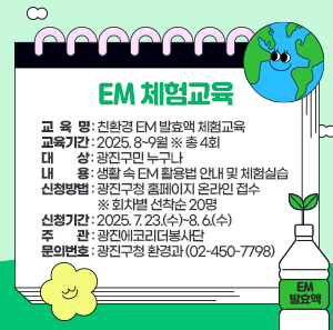 〇 교 육 명: 친환경 EM 발효액 체험교육  〇 교육기간: 2025. 8~9월 ※ 총 4회  〇 대    상: 광진구민 누구나  〇 내    용: 생활 속 EM 활용법 안내 및 체험실습  〇 신청방법: 광진구청 홈페이지 온라인 접수 ※ 회차별 선착순 20명  〇 신청기간: 2025. 7. 23.(수)~8. 6.(수)  〇 주    관: 광진에코리더봉사단  〇 문의번호: 광진구청 환경과(☎02-450-7798)