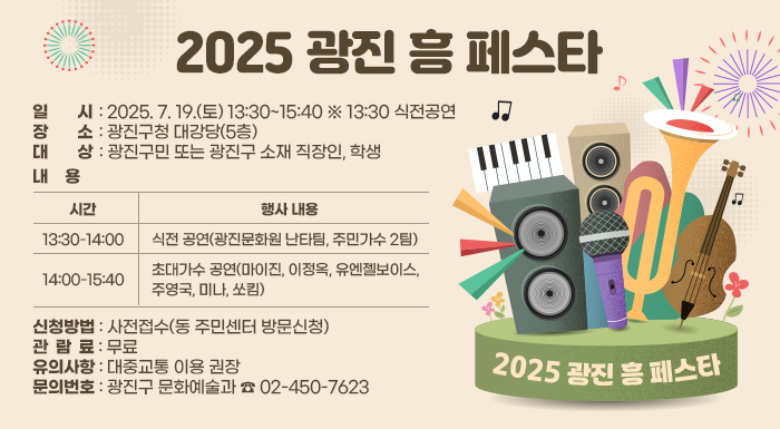 〇 일    시: 2025. 7. 19.(토) 13:30~15:40 ※ 13:30 식전공연  〇 장    소: 광진구청 대강당(5층)  〇 대    상: 광진구민 또는 광진구 소재 직장인, 학생  〇 내    용  시간  행사 내용  13:30-14:00  식전 공연(광진문화원 난타팀, 주민가수 2팀)  14:00-15:40  초대가수 공연(마이진, 이정옥, 유엔젤보이스, 주영국, 미나, 쏘킴)  〇 신청방법: 사전접수(동 주민센터 방문신청)  〇 신청기한: 7. 7.(월) ~ 7. 11.(금)  〇 관 람 료: 무료  〇 유의사항: 대중교통 이용 권장  〇 문의번호: 광진구 문화예술과 ☎ 02-450-7623