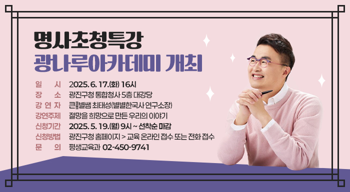 ○ 일    시: 2025. 6. 17.(화) 16시   ○ 장    소: 광진구청 통합청사 5층 대강당   ○ 강 연 자: 큰★별쌤 최태성(별별한국사 연구소장)   ○ 강연주제: 절망을 희망으로 만든 우리의 이야기   ○ 신청기간: 2025. 5. 19.(월) 9시 ~ 선착순 마감   ○ 신청방법: 광진구청 홈페이지 > 교육 온라인 접수 또는 전화 접수   ○ 문    의: 평생교육과(☎ 02-450-9741