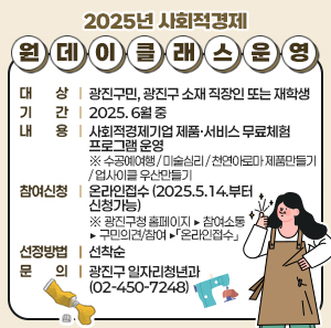 2025년 사회적경제 원데이 클래스 운영     ○ 대 상 : 광진구민, 광진구 소재 직장인 또는 재학생  ○ 기 간 : 2025. 6월 중  ○ 내 용 : 사회적경제기업 제품·서비스 무료체험 프로그램 운영  ※ 수공예여행 / 미술심리 / 천연아로마 제품만들기 / 업사이클 우산만들기     ○ 참여신청 : 온라인접수 (2025.5.14.부터 신청가능)  ※ 광진구청 홈페이지 ▶ 참여소통 ▶ 구민의견/참여 ▶「온라인접수」     ○ 선정방법 : 선착순  ○ 문 의 : 광진구 일자리청년과 (☎02-450-7248)