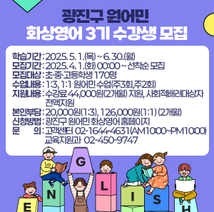 ○ 학습기간: 2025. 5. 1.(목) ~ 6. 30.(월)  ○ 모집기간: 2025. 4. 1.(화) 00:00 ~ 선착순 모집  ○ 모집대상: 초·중·고등학생 170명  ○ 수업내용: 1:3, 1:1 원어민 수업(주3회,주2회)  ○ 지원내용: 수강료 44,000원(2개월) 지원, 사회적배려대상자 전액지원  ○ 본인부담: 20,000원(1:3), 126,000원(1:1) (2개월)  ○ 신청방법: 광진구 원어민 화상영어 홈페이지          ○ 문    의: 고객센터 ☎02-1644-4631(AM10:00~PM10:00)               교육지원과 ☎02-450-9747