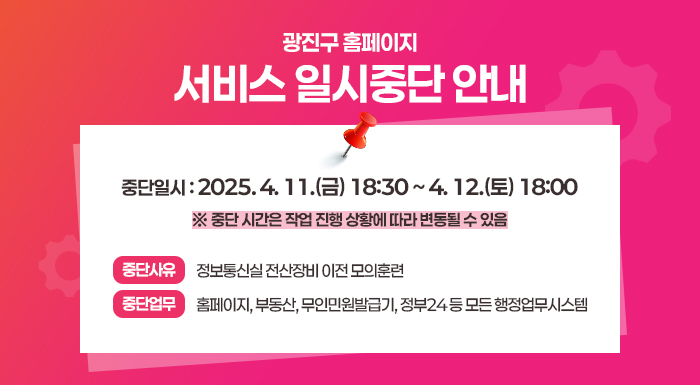 광진구 홈페이지 서비스 일시중단 안내      중단일시 : 2025. 4. 11.(금) 18:30 ~ 4. 12.(토) 18:00  ※ 중단 시간은 작업 진행 상황에 따라 변동될 수 있음    중단사유 : 정보통신실 전산장비 이전 모의훈련  중단업무 : 홈페이지, 부동산, 무인민원발급기, 정부24 등 모든 행정업무시스템