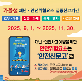 가을철 재난·안전위험요소 집중신고기간 호우·태풍   산불·화재   축제·행사   사업장 안전  2025. 9. 1. ~ 2025. 11. 30.  재난·안전사고 예방을 위한 안전위험요소는 ‘안전신문고’로!  참여대상 : 국민 누구나(외국인 포함) 신고방법 : 안전신문고 앱 또는 포털 (www.safetyreport.go.kr)  (휴대전화 화면) 생활 속 안전 위험요소 안전신문고로 신고해주세요!