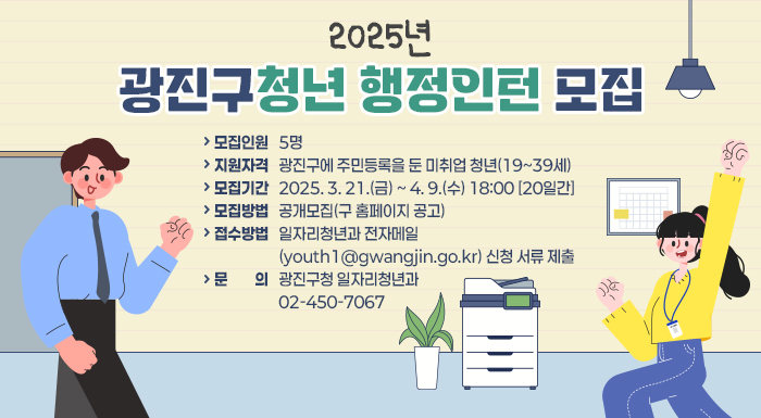 ? 모집인원: 5명   ? 지원자격: 광진구에 주민등록을 둔 미취업 청년(19~39세)   ? 모집기간: 2025. 3. 21.(금) ~ 4. 9.(수) 18:00 [20일간]   ? 모집방법: 공개모집(구 홈페이지 공고)   ? 접수방법: 일자리청년과 전자메일(youth1@gwangjin.go.kr) 신청 서류 제출   ? 문    의: 광진구청 일자리청년과 ☎ 02-450-7067