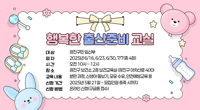 ○ 대 상: 광진구민 임신부     ○ 일 자: 2025년 6/16, 6/23, 6/30, 7/7(총 4회)     ○ 시 간: 오전 10시 ~ 12시     ○ 장 소: 광진구 보건소 2층 보건교육실 (광진구 아차산로 400)     ○ 교육 내용 : 분만 과정, 신생아 돌보기, 모유 수유, 안전예방교육 등     ○ 신청 기간: 2025년 5월 21일 ~ 모집인원 충족 시까지     ○ 신청 방법: 온라인 신청(구글폼 접수)