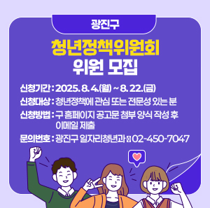 광진구 청년정책위원회 위원 모집  〇 신청기간: 2025. 8. 4.(월) ~ 8. 22.(금)  〇 신청대상: 청년정책에 관심 또는 전문성 있는 분  〇 신청방법: 구 홈페이지 공고문 첨부 양식 작성 후 이메일 제출  〇 문의번호: 광진구 일자리청년과 ☎ 02-450-7047