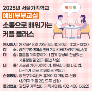 2025년 서울가족학교 「예비부부교실-소통으로 배워가는 커플 클래스」   〇 행사일시: 2025년 8월 23일(토), 30일(토) 10:00~13:00  〇 장      소: 광진구평생학습센터 2층 강당(자양로15길60)  〇 대      상: 결혼을 계획중이거나 관계 향상에 관심있는 서울생활권 20커플(선착순)  〇 내      용: 서로의 차이 이해하기, 행복한 커플 대화법, LH주거 교육, 컵케이크 만들기  〇 신청방법: 광진구가족센터 홈페이지 가입 후 신청(참가자 커플 2인 모두 신청)  〇 문의번호: 광진구 가족센터 가족사업1팀 (☎02-458-0622)