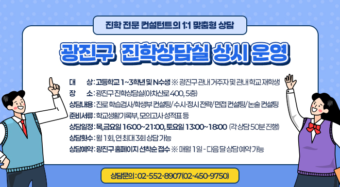 〇 대    상: 고등학교 1~3학년 및 N수생 ※ 광진구 관내 거주자 및 관내 학교 재학생  〇 장    소: 광진구 진학상담실(아차산로 400, 5층)  〇 상담내용: 진로 학습검사/학생부 컨설팅/ 수시·정시 전략/ 면접 컨설팅/ 논술 컨설팅  〇 준비서류: 학교생활기록부, 모의고사 성적표 등  〇 상담일정:  목,금요일 16:00~21:00, 토요일 13:00~18:00  (각 상담 50분 진행)  〇 상담횟수: 월 1회, 연 최대 3회 상담 가능  〇 상담예약: 광진구 홈페이지 선착순 접수 ※ 매월 1일 - 다음 달 상담 예약 가능  〇 상담문의: 02-552-8907(02-450-9750)