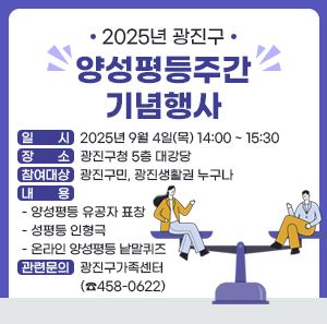 2025년 광진구 양성평등주간 기념행사   □ 일    시 : 2025년 9월 4일(목) 14:00 ~ 15:30     □ 장    소 : 광진구청 5층 대강당   □ 참여대상 : 광진구민, 광진생활권 누구나   □ 내    용     - 양성평등 유공자 표창    - 성평등 인형극    - 온라인 양성평등 낱말퀴즈   □ 관련문의 : 광진구가족센터(☎458-0622)