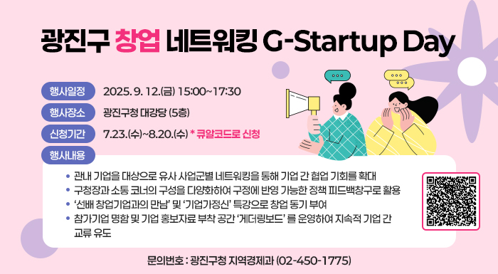 광진구 창업 네트워킹 G-Startup Day  〇 행사일정 : 2025. 9. 12.(금) 15:00~17:30  〇 행사장소 : 광진구청 대강당 (5층)  〇 참여 신청접수 : 7.23.(수)~8.20.(수) *포스터 내 큐알코드로 신청  〇 행사내용  - 관내 기업을 대상으로 유사 사업군별 네트워킹을 통해 기업 간 협업 기회를 확대  - 구청장과 소통 코너의 구성을 다양화하여 구정에 반영 가능한 정책 피드백창구로 활용  - ‘선배 창업기업과의 만남’ 및 ‘기업가정신’ 특강으로 창업 동기 부여  - 참가기업 명함 및 기업 홍보자료 부착 공간 ‘게더링보드’ 를 운영하여 지속적 기업 간 교류 유도  〇 문의번호 : 광진구청 지역경제과(☎ 02-450-1775)