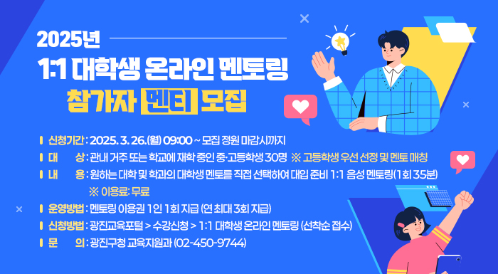○ 신청기간: 2025. 3. 24.(월) 09:00 ~ 모집 정원 마감시까지  ○ 대    상: 관내 거주 또는 학교에 재학 중인 중·고등학생 30명                ※ 고등학생 우선 선정 및 멘토 매칭  ○ 내    용: 원하는 대학 및 학과의 대학생 멘토를 직접 선택하여 대입 준비 1:1 음성               멘토링(1회 35분)  ※ 이용료: 무료  ○ 운영방법: 멘토링 이용권 1인 1회 지급 (연 최대 3회 지급)  ○ 신청방법: 광진교육포털 > 수강신청 > 1:1 대학생 온라인 멘토링 (선착순 접수)  ○ 문    의: 광진구청 교육지원과(02-450-9744)
