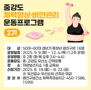 ○ 대 상 : 50대~60대 갱년기 중장년 광진구민 16명  ○ 운영일정 : 2025. 9. 9.(화) ~ 12. 4.(목) [12주 운영]  ○ 운영방법 : 주 2회 (화·목 오후 3시~4시)  ○ 운동강도 : 중-고강도 유산소·근력운동  ○ 장 소 : 자양보건지소 1층 교육실  ○ 신청기간 : 2025. 8. 18.(월) ~ 8. 22.(금) ※ 유선접수·우선순위·선착순 마감  ○ 문 의 처 : 광진구보건소 체력측정실(02-450-1586, 1599)