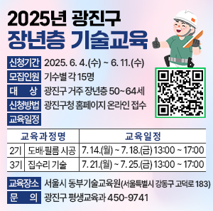 2025년 광진구 장년층 기술교육    ○ 신청기간 : 2025. 6. 4.(수) ~ 6. 11.(수)  11111  ○ 모집인원 : 기수별 각 15명    ○ 대    상 : 광진구 거주 장년층 50~64세    ○ 신청방법 : 광진구청 홈페이지 온라인 접수    ○ 교육일정            교 육 과 정 명  교 육 일 정  2기  도배‧필름 시공  7. 14.(월) ~ 7. 18.(금) 13:00 ~ 17:00  3기  집수리 기술  7. 21.(월) ~ 7. 25.(금) 13:00 ~ 17:00      ○ 교육장소 : 서울시 동부기술교육원(서울특별시 강동구 고덕로 183)    ○ 문    의 : 광진구 평생교육과 450-9741