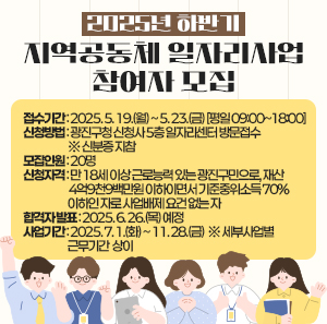 ○ 접수기간 : 2025. 5. 19.(월) ~ 5. 23.(금) [평일 09:00~18:00]   ○ 신청방법 : 광진구청 신청사 5층 일자리센터 방문접수 ※ 신분증 지참   ○ 모집인원 : 20명   ○ 신청자격 : 만 18세 이상 근로능력 있는 광진구민으로, 재산 4억9천9백만원                 이하이면서 기준중위소득 70% 이하인 자로 사업배제 요건 없는 자   ○ 합격자 발표 : 2025. 6. 26.(목) 예정   ○ 사업기간 : 2025. 7. 1.(화) ~ 11. 28.(금)  ※ 세부사업별 근무기간 상이
