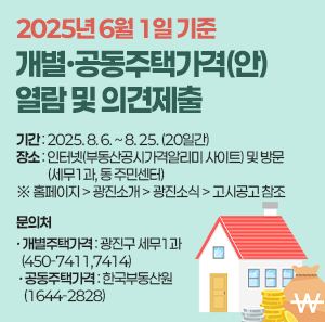 2025년 6월 1일 기준  개별·공동주택가격(안) 열람 및 의견제출  ○ 기간: 2025. 8. 6. ~ 8. 25. (20일간)  ○ 장소: 인터넷(부동산공시가격알리미 사이트) 및 방문(세무1과, 동 주민센터)     ※ 홈페이지 > 광진소개 > 광진소식 > 고시공고 참조  ○ 문의처   · 개별주택가격 : 광진구 세무1과 (☎ 450-7411,7414)   · 공동주택가격 : 한국부동산원 (☎ 1644-2828)