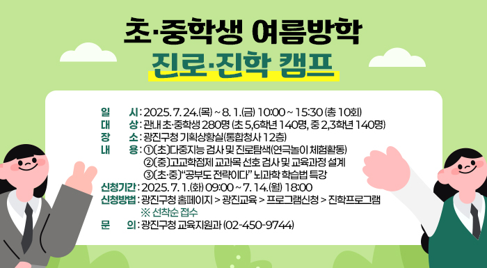 초·중학생 여름방학 진로·진학 캠프  ○ 일    시: 2025. 7. 24.(목) ~ 8. 1.(금) 10:00 ~ 15:30 (총 10회)  ○ 대    상: 관내 초·중학생 280명 (초 5,6학년 140명, 중 2,3학년 140명)  ○ 장    소: 광진구청 기획상황실(통합청사 12층)  ○ 내    용    ①〔초〕다중지능 검사 및 진로탐색(연극놀이 체험활동)    ②〔중〕고교학점제 교과목 선호 검사 및 교육과정 설계    ③〔초·중〕“공부도 전략이다” 뇌과학 학습법 특강  ○ 신청기간: 2025. 7. 1.(화) 09:00 ~ 7. 14.(월) 18:00   ○ 신청방법: 광진구청 홈페이지 > 광진교육 > 프로그램신청 > 진학프로그램 ※ 선착순 접수  ○ 문    의: 광진구청 교육지원과(☎02-450-9744)