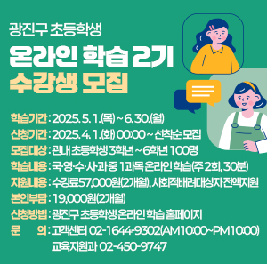 ○ 학습기간: 2025. 5. 1.(목) ~ 6. 30.(월)  ○ 신청기간: 2025. 4. 1.(화) 00:00 ~ 선착순 모집  ○ 모집대상: 관내 초등학생 3학년 ~ 6학년 100명  ○ 학습내용: 국·영·수·사·과 중 1과목 온라인 학습(주 2회, 30분)  ○ 지원내용: 수강료57,000원(2개월), 사회적배려대상자 전액지원  ○ 본인부담: 19,000원(2개월)  ○ 신청방법: 광진구 초등학생 온라인 학습 홈페이지       ○ 문    의: 고객센터 ☎02-1644-9302(AM10:00~PM10:00)               교육지원과 ☎02-450-9747