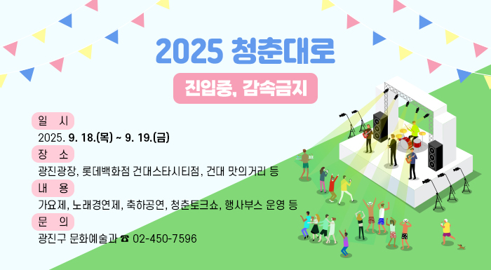 2025 청춘대로(부제: 진입중, 감속금지)  〇 일    시: 2025. 9. 18.(목) ~ 9. 19.(금)  〇 장    소: 광진광장, 롯데백화점 건대스타시티점, 건대 맛의거리 등  〇 내    용: 가요제, 노래경연제, 축하공연, 청춘토크쇼, 행사부스 운영 등  〇 문    의: 광진구 문화예술과 ☎ 02-450-7596