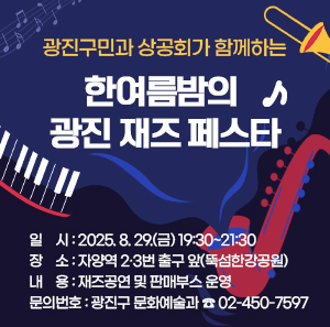 광진구민과 상공회가 함께하는 한여름밤의 광진 재즈 페스타  〇 일    시: 2025. 8. 29.(금) 19:30~21:30    〇 장    소: 자양역 2·3번 출구 앞(뚝섬한강공원)  〇 내    용: 재즈공연 및 판매부스 운영  〇 문의번호: 광진구 문화예술과 ☎ 02-450-7597