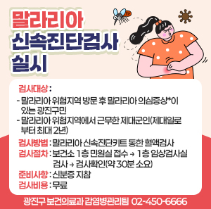 〇 검사대상   - 말라리아 위험지역 방문 후 말라리아 의심증상*이 있는 광진구민    - 말라리아 위험지역에서 근무한 제대군인(제대일로부터 최대 2년)  〇 검사방법: 말라리아 신속진단키트 통한 혈액검사  〇 검사절차: 보건소 1층 민원실 접수 → 1층 임상검사실 검사 → 검사확인(약 30분 소요)  〇 준비사항: 신분증 지참  〇 검사비용: 무료  〇 문의번호: 광진구 보건의료과 감염병관리팀 ☎ 02-450-6666