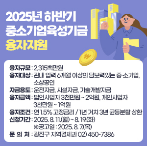 2025년 하반기 중소기업육성기금 융자지원  □ 융자규모 : 2,315백만원  □ 융자대상 : 관내 업력 6개월 이상의 담보력있는 중·소기업, 소상공인  □ 자금용도 : 운전자금, 시설자금, 기술개발자금  □ 융자금액 : 법인사업자 3천만원 ~ 2억원, 개인사업자 3천만원 ~ 1억원    □ 융자조건 : 연 1.5% 고정금리 / 1년 거치 3년 균등분할 상환  □ 신청기간 : 2025. 8. 11.(월) ~ 8. 19.(화)   ※공고일 : 2025. 8. 7.(목)  □ 문 의 처 : 광진구 지역경제과 02) 450-7386