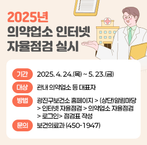 ■ 2025년 의약업소 인터넷 자율점검 실시 ■  〇 기간: 2025. 4. 24.(목) ~ 5. 23.(금)  〇 대상: 관내 의약업소 등 대표자  〇 방법: 광진구보건소 홈페이지 > (상단)알림마당 > 인터넷 자율점검 > 의약업소 자율점검 >           로그인> 점검표 작성  〇 문의: 보건의료과(☎ 450-1947)