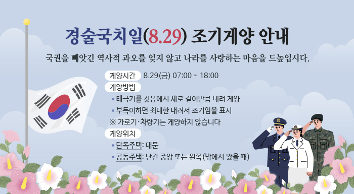 경술국치일(8.29) 조기게양 안내  국권을 빼앗긴 역사적 과오를 잊지 않고 나라를 사랑하는 마음을 드높입시다.  ○ 게양시간: 8.29(금) 07:00 ~ 18:00 ○ 게양방법:   - 태극기를 깃봉에서 세로 길이만큼 내려 게양   - 부득이하면 최대한 내려서 조기임을 표시    ※ 가로기·차량기는 게양하지 않습니다  ○ 게양위치:   - 단독주택: 대문   - 공동주택: 난간 중앙 또는 왼쪽(밖에서 봤을 때)