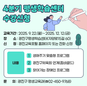 ○ 교육기간: 2025. 9. 22.(월) ~ 2025. 12. 12.(금)  ○ 장       소: 광진구평생학습센터(자양로15길 60)  ○ 신       청: 광진교육포털 홈페이지 또는 전화 신청  ○ 내       용   - 생애주기 맞춤형 프로그램    - 광진구체육회 연계(줌바골드),    - 찾아가는 장애인 프로그램  ○ 문       의: 광진구 평생교육과(☎02-450-9768)