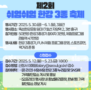 < 제2회 쉬엄쉬엄 한강 3종 축제>             행사기간 : 2025. 5. 30.(금) ~ 6. 1.(일), 3일간     행사장소 : 뚝섬한강공원 일대 (7호선 자양역 2, 3번 출구)     참가인원 : 50만명 (한강3종경기 참여자 3만명, 체험프로그램 관람객 47만명)     행사내용 : 한강 3종경기, FUN 체험 프로그램 운영, 스포츠공연, 먹거리 존 등      ? 신청접수     ○ 접수기간 : 2025. 5. 12.(월) ~ 5. 23.(금) 18:00     ○ 접수방법 : 신청서 이메일(alary@seoul.go.kr) 접수     ○ 참여혜택     - (온 라 인) 쉬엄쉬엄 한강 3종 누리집 및 SNS에 가격할인업소 게시 및 홍보     - (오프라인) 행사장 내 홍보물(리플릿, 판넬 등) 가격할인업소 정보 게시
