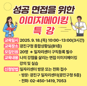 ○ 교육일시: 2025. 9. 18.(목) 10:00~13:00(3시간)    ○ 교육장소: 광진구청 종합상황실(B1층)    ○ 모집인원: 20명  ※ 일자리센터 구직등록 필수    ○ 교육내용: 나의 강점을 살리는 면접 이미지메이킹 강의 및 실습    ○ 신청방법: 일자리센터 방문 또는 전화 접수      - 방문: 광진구 일자리센터(광진구청 5층) / 전화: 02-450-1419, 7053