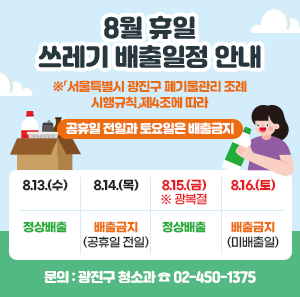 8월 휴일 쓰레기 배출일정 안내  ※「서울특별시 광진구 폐기물관리 조례 시행규칙」제4조에 따라      공휴일 전일과 토요일은 배출금지    8.13.(수)  8.14.(목)  8.15.(금)  ※ 광복절  8.16.(토)  정상배출  배출금지  (공휴일 전일)  정상배출  배출금지  (미배출일)    〇 문의: 광진구 청소과 ☎ 02-450-1375