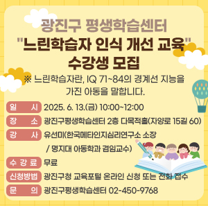 광진구 평생학습센터 "느린학습자 인식 개선 교육" 수강생 모집  ※ 느린학습자란, IQ 71~84의 경계선 지능을 가진 아동을 말합니다.     ○ 일    시: 2025. 6. 13.(금) 10:00~12:00  ○ 장    소: 광진구평생학습센터 2층 다목적홀(자양로 15길 60)  ○ 강    사: 유선미(한국메타인지심리연구소 소장/ 명지대 아동학과 겸임교수)  ○ 수 강 료: 무료  ○ 신청방법: 광진구청 교육포털 온라인 신청 또는 전화 접수  ○ 문    의: 광진구평생학습센터 02-450-9768